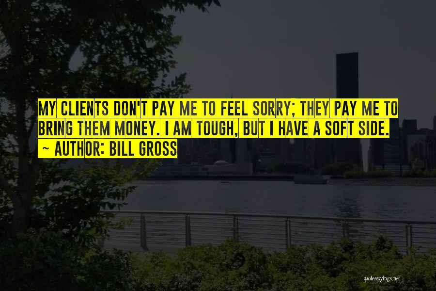 Bill Gross Quotes: My Clients Don't Pay Me To Feel Sorry; They Pay Me To Bring Them Money. I Am Tough, But I