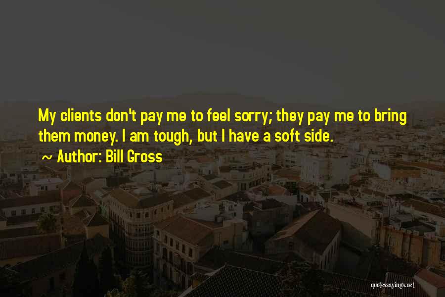 Bill Gross Quotes: My Clients Don't Pay Me To Feel Sorry; They Pay Me To Bring Them Money. I Am Tough, But I