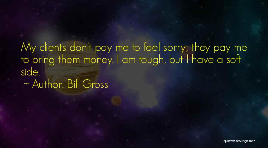 Bill Gross Quotes: My Clients Don't Pay Me To Feel Sorry; They Pay Me To Bring Them Money. I Am Tough, But I
