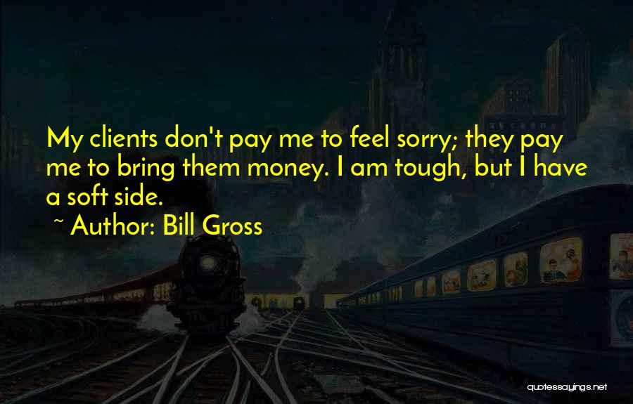 Bill Gross Quotes: My Clients Don't Pay Me To Feel Sorry; They Pay Me To Bring Them Money. I Am Tough, But I