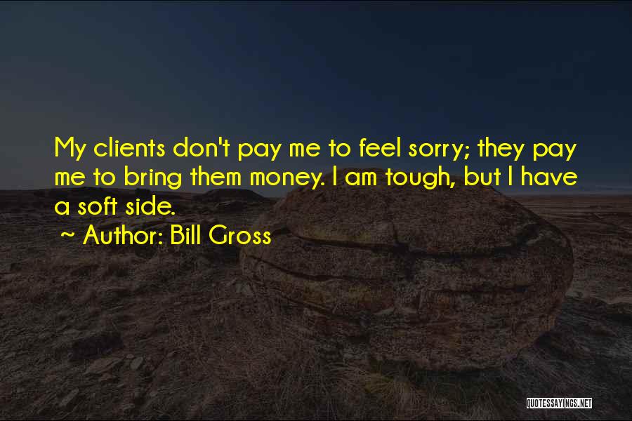 Bill Gross Quotes: My Clients Don't Pay Me To Feel Sorry; They Pay Me To Bring Them Money. I Am Tough, But I