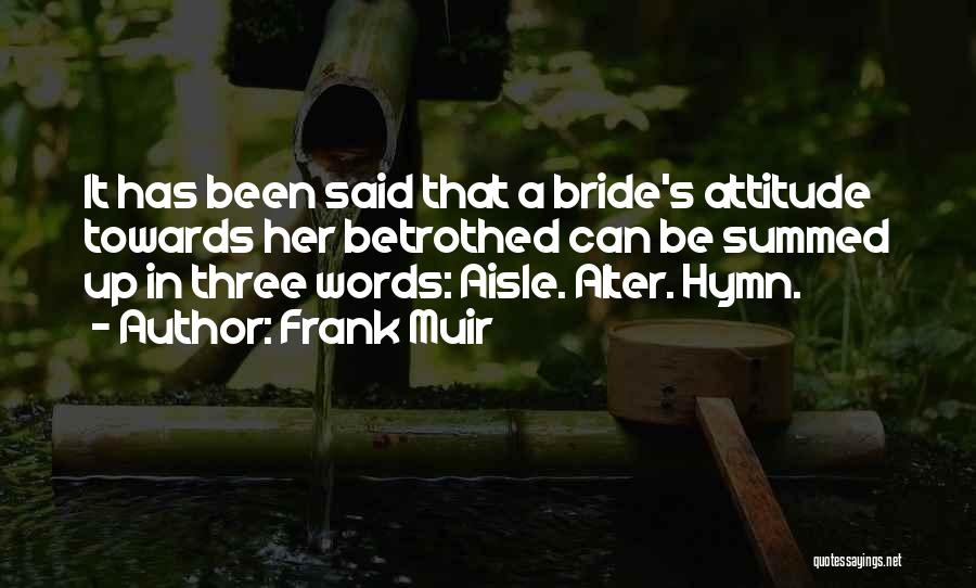 Frank Muir Quotes: It Has Been Said That A Bride's Attitude Towards Her Betrothed Can Be Summed Up In Three Words: Aisle. Alter.