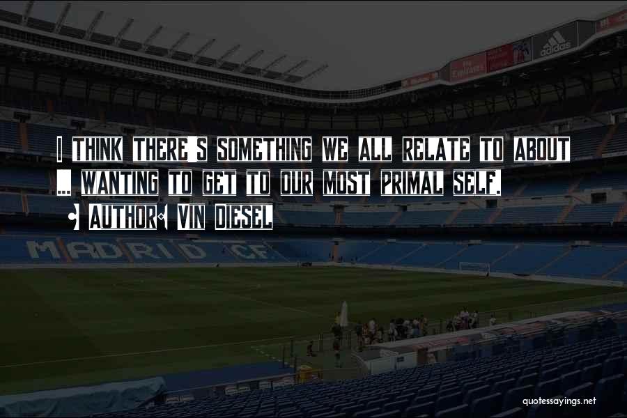 Vin Diesel Quotes: I Think There's Something We All Relate To About ... Wanting To Get To Our Most Primal Self.