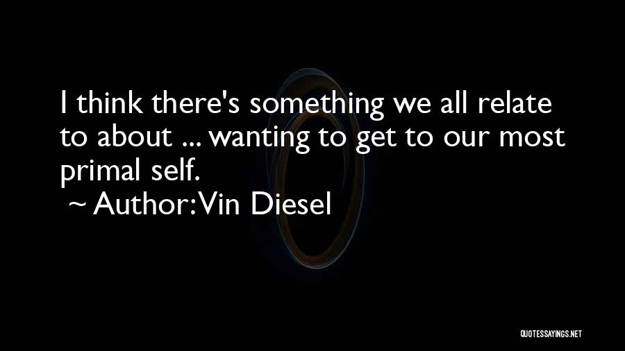 Vin Diesel Quotes: I Think There's Something We All Relate To About ... Wanting To Get To Our Most Primal Self.