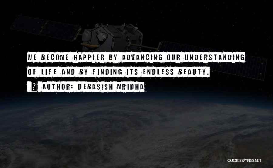 Debasish Mridha Quotes: We Become Happier By Advancing Our Understanding Of Life And By Finding Its Endless Beauty.