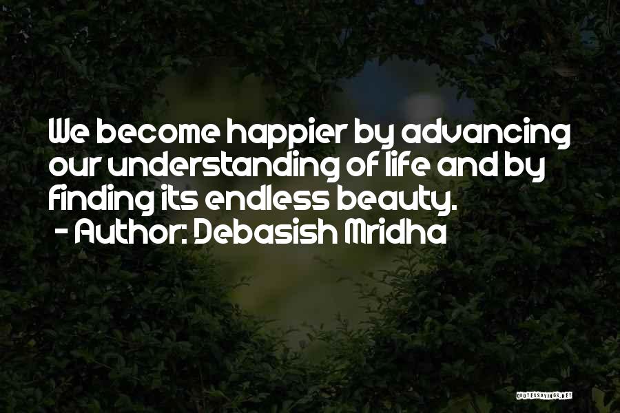 Debasish Mridha Quotes: We Become Happier By Advancing Our Understanding Of Life And By Finding Its Endless Beauty.