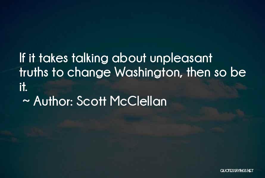 Scott McClellan Quotes: If It Takes Talking About Unpleasant Truths To Change Washington, Then So Be It.