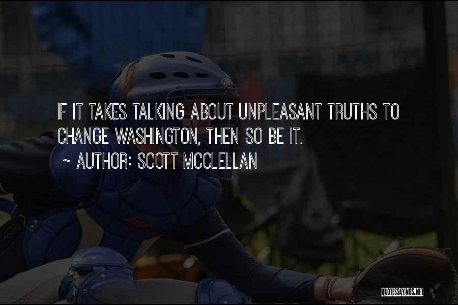 Scott McClellan Quotes: If It Takes Talking About Unpleasant Truths To Change Washington, Then So Be It.