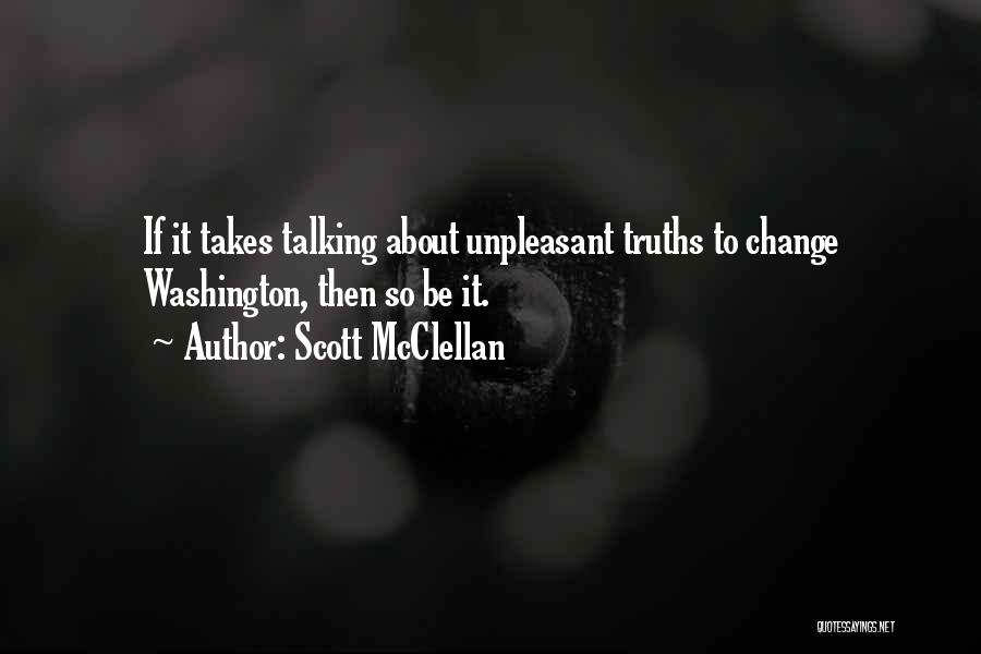 Scott McClellan Quotes: If It Takes Talking About Unpleasant Truths To Change Washington, Then So Be It.