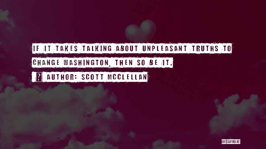 Scott McClellan Quotes: If It Takes Talking About Unpleasant Truths To Change Washington, Then So Be It.