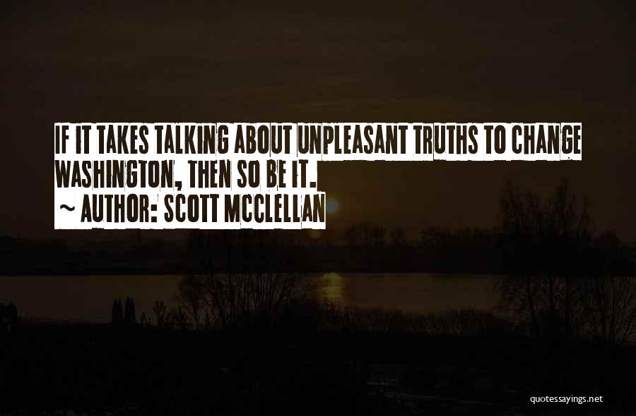 Scott McClellan Quotes: If It Takes Talking About Unpleasant Truths To Change Washington, Then So Be It.