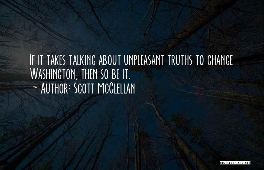 Scott McClellan Quotes: If It Takes Talking About Unpleasant Truths To Change Washington, Then So Be It.