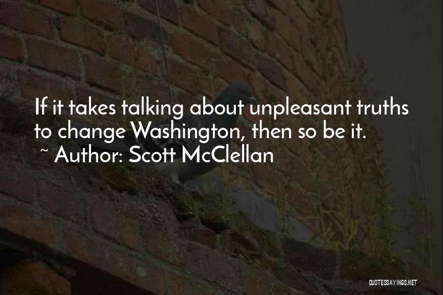 Scott McClellan Quotes: If It Takes Talking About Unpleasant Truths To Change Washington, Then So Be It.