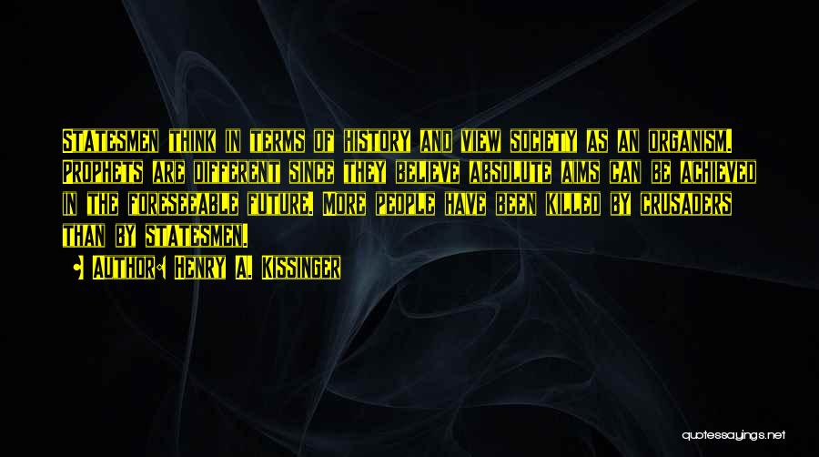 Henry A. Kissinger Quotes: Statesmen Think In Terms Of History And View Society As An Organism. Prophets Are Different Since They Believe Absolute Aims