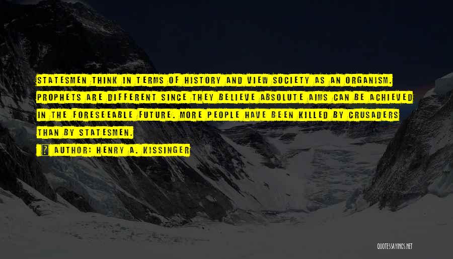 Henry A. Kissinger Quotes: Statesmen Think In Terms Of History And View Society As An Organism. Prophets Are Different Since They Believe Absolute Aims