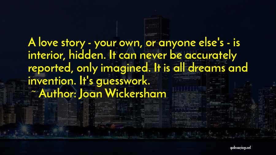 Joan Wickersham Quotes: A Love Story - Your Own, Or Anyone Else's - Is Interior, Hidden. It Can Never Be Accurately Reported, Only
