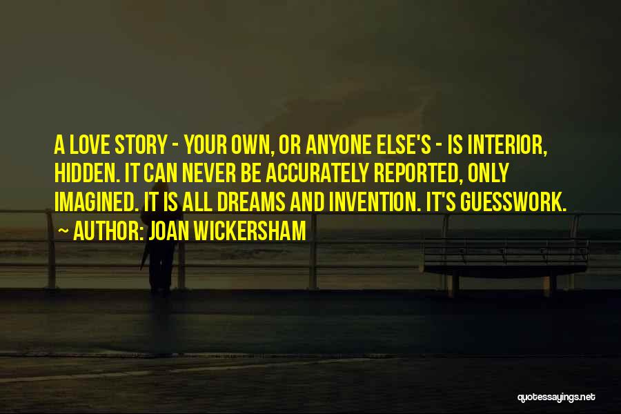 Joan Wickersham Quotes: A Love Story - Your Own, Or Anyone Else's - Is Interior, Hidden. It Can Never Be Accurately Reported, Only