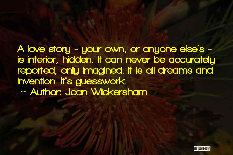 Joan Wickersham Quotes: A Love Story - Your Own, Or Anyone Else's - Is Interior, Hidden. It Can Never Be Accurately Reported, Only