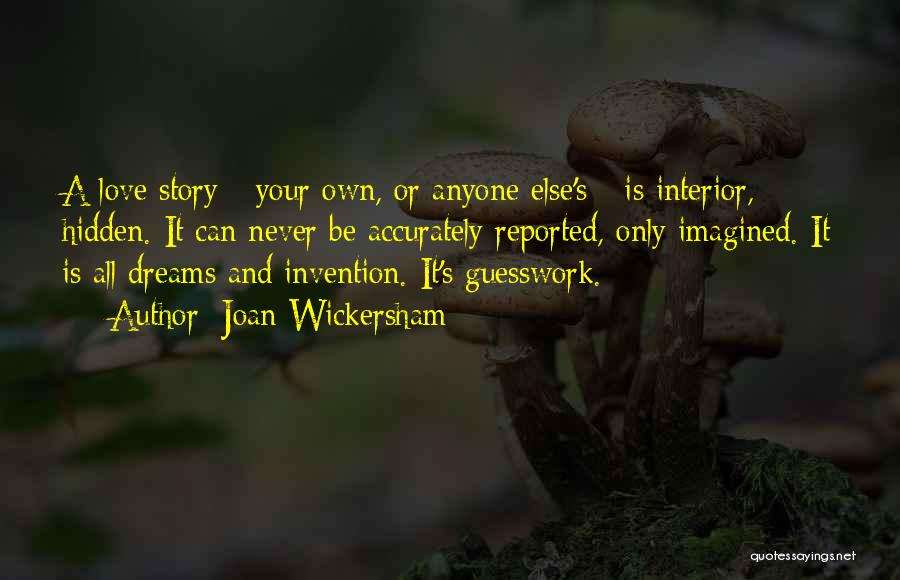 Joan Wickersham Quotes: A Love Story - Your Own, Or Anyone Else's - Is Interior, Hidden. It Can Never Be Accurately Reported, Only