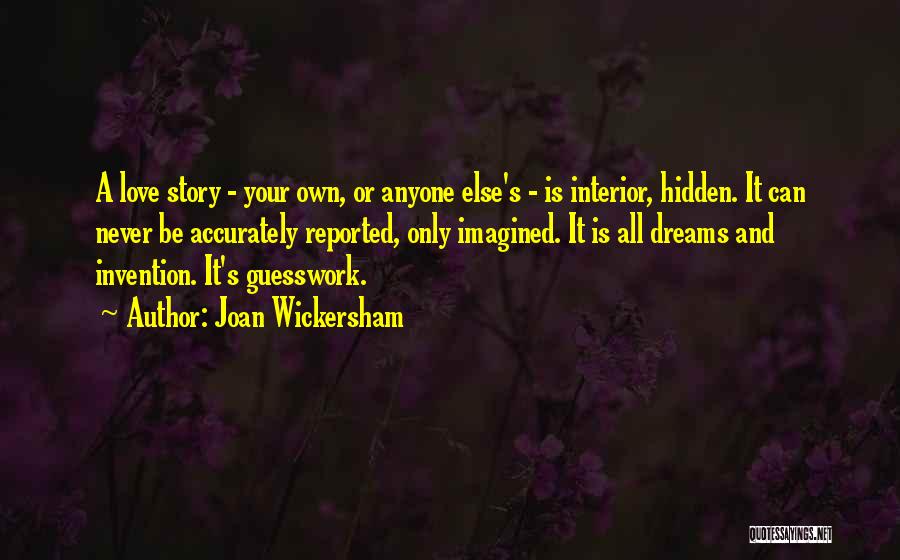 Joan Wickersham Quotes: A Love Story - Your Own, Or Anyone Else's - Is Interior, Hidden. It Can Never Be Accurately Reported, Only