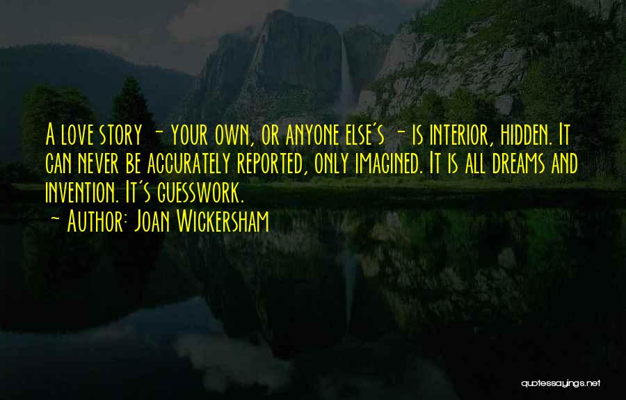Joan Wickersham Quotes: A Love Story - Your Own, Or Anyone Else's - Is Interior, Hidden. It Can Never Be Accurately Reported, Only