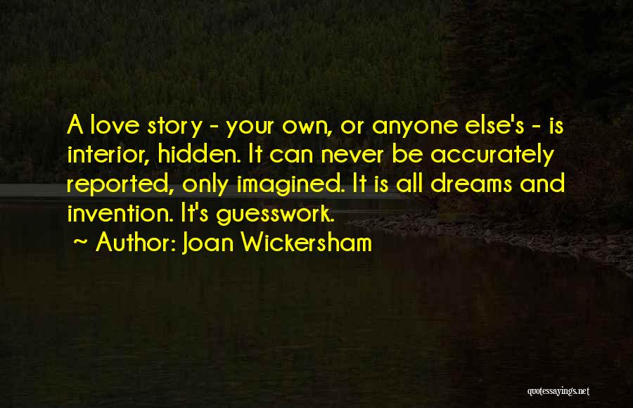 Joan Wickersham Quotes: A Love Story - Your Own, Or Anyone Else's - Is Interior, Hidden. It Can Never Be Accurately Reported, Only