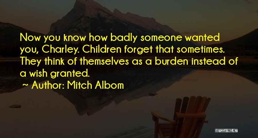 Mitch Albom Quotes: Now You Know How Badly Someone Wanted You, Charley. Children Forget That Sometimes. They Think Of Themselves As A Burden