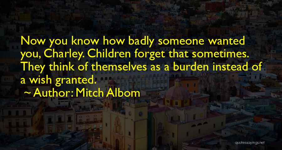 Mitch Albom Quotes: Now You Know How Badly Someone Wanted You, Charley. Children Forget That Sometimes. They Think Of Themselves As A Burden