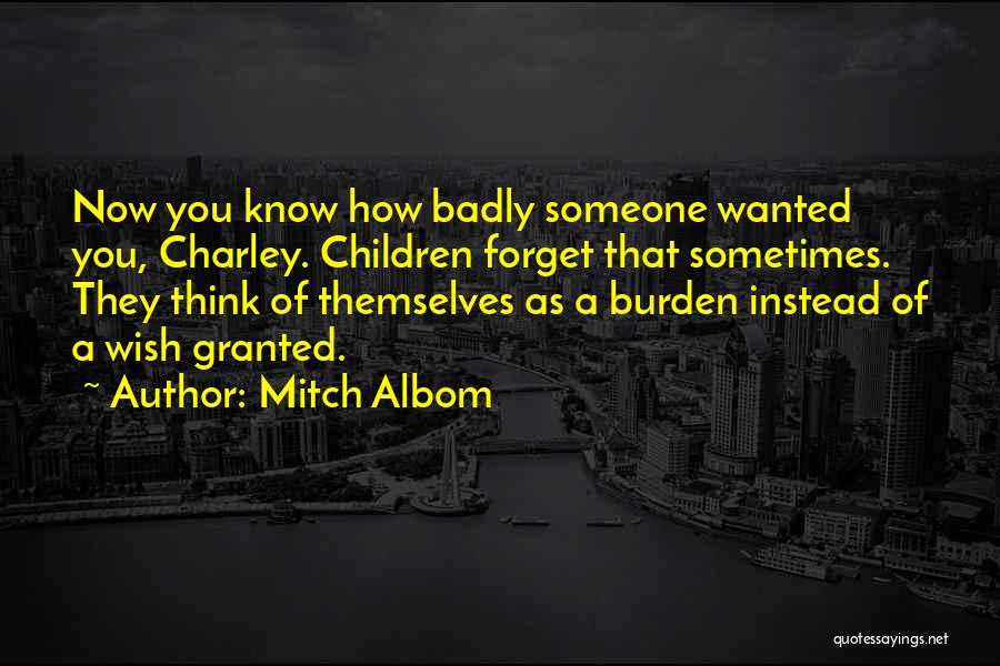 Mitch Albom Quotes: Now You Know How Badly Someone Wanted You, Charley. Children Forget That Sometimes. They Think Of Themselves As A Burden