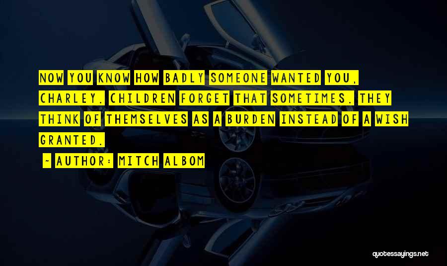 Mitch Albom Quotes: Now You Know How Badly Someone Wanted You, Charley. Children Forget That Sometimes. They Think Of Themselves As A Burden