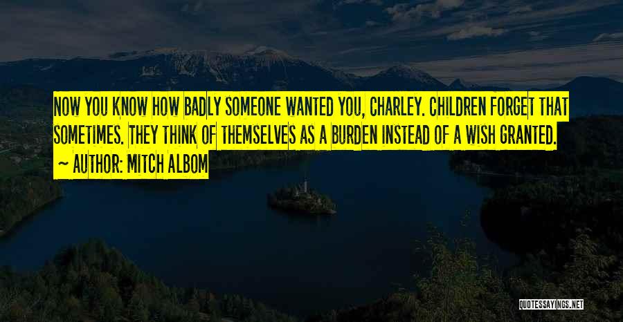 Mitch Albom Quotes: Now You Know How Badly Someone Wanted You, Charley. Children Forget That Sometimes. They Think Of Themselves As A Burden