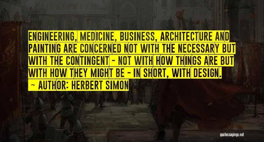 Herbert Simon Quotes: Engineering, Medicine, Business, Architecture And Painting Are Concerned Not With The Necessary But With The Contingent - Not With How