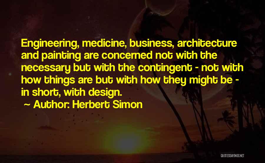 Herbert Simon Quotes: Engineering, Medicine, Business, Architecture And Painting Are Concerned Not With The Necessary But With The Contingent - Not With How