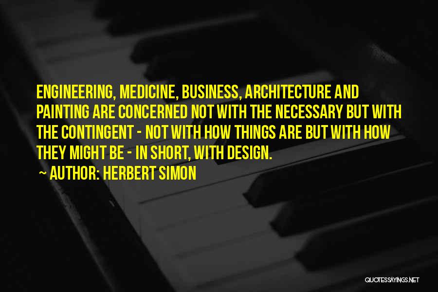 Herbert Simon Quotes: Engineering, Medicine, Business, Architecture And Painting Are Concerned Not With The Necessary But With The Contingent - Not With How