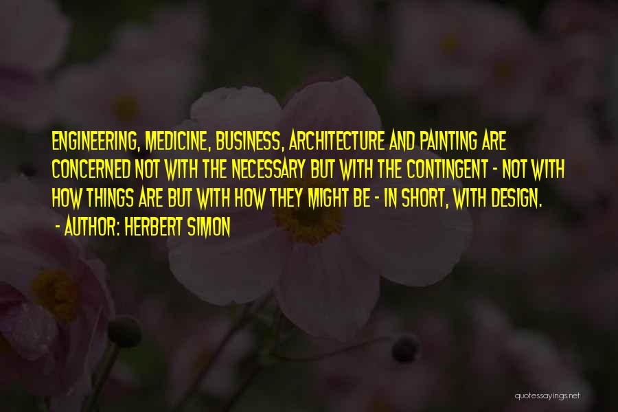 Herbert Simon Quotes: Engineering, Medicine, Business, Architecture And Painting Are Concerned Not With The Necessary But With The Contingent - Not With How