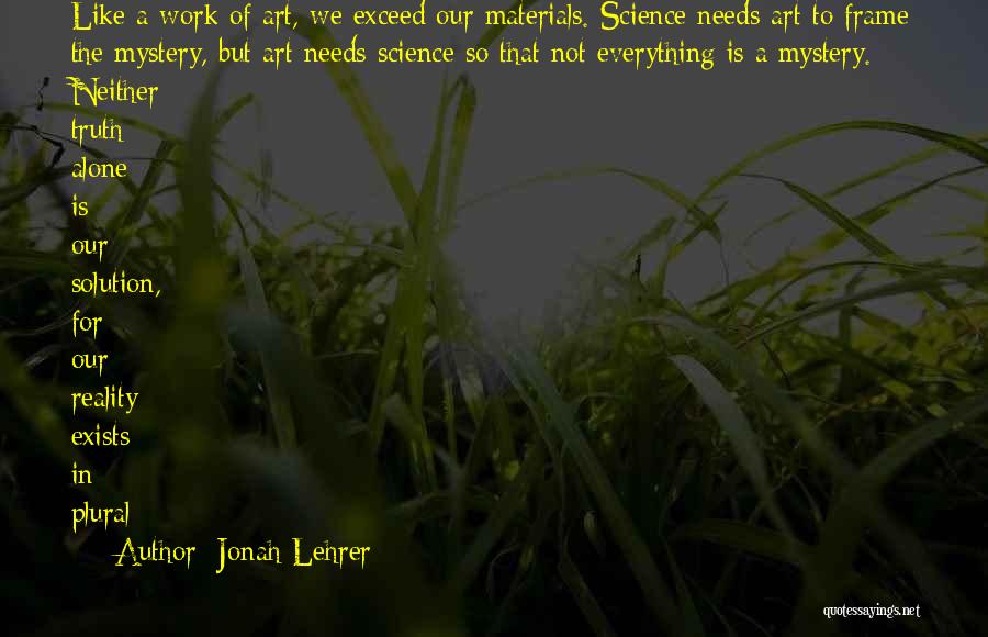 Jonah Lehrer Quotes: Like A Work Of Art, We Exceed Our Materials. Science Needs Art To Frame The Mystery, But Art Needs Science