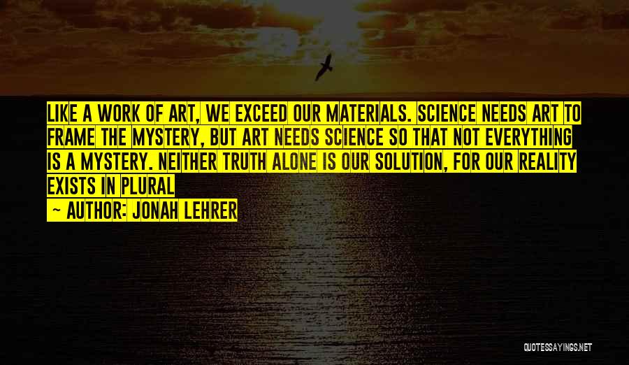 Jonah Lehrer Quotes: Like A Work Of Art, We Exceed Our Materials. Science Needs Art To Frame The Mystery, But Art Needs Science