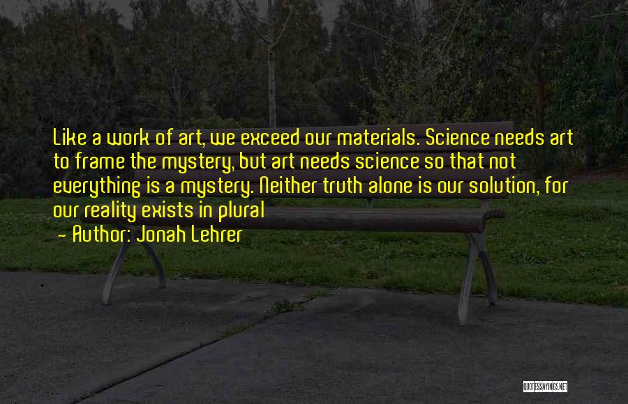 Jonah Lehrer Quotes: Like A Work Of Art, We Exceed Our Materials. Science Needs Art To Frame The Mystery, But Art Needs Science