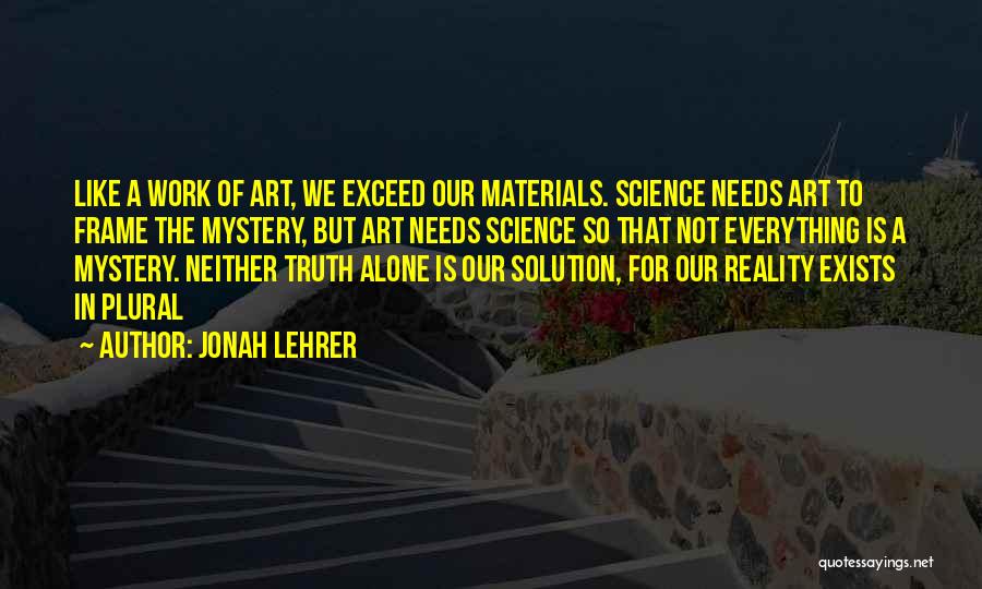 Jonah Lehrer Quotes: Like A Work Of Art, We Exceed Our Materials. Science Needs Art To Frame The Mystery, But Art Needs Science