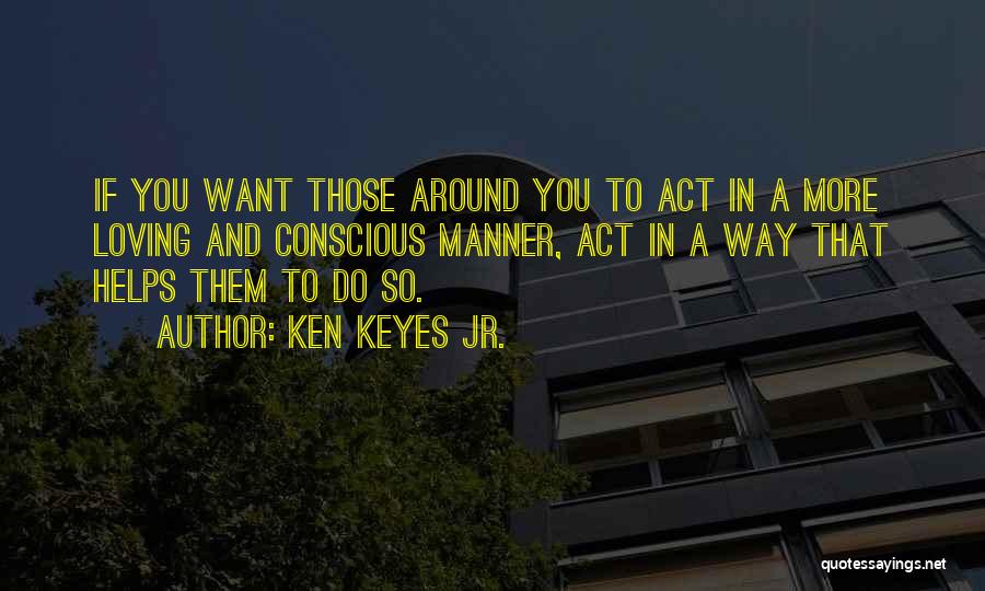 Ken Keyes Jr. Quotes: If You Want Those Around You To Act In A More Loving And Conscious Manner, Act In A Way That