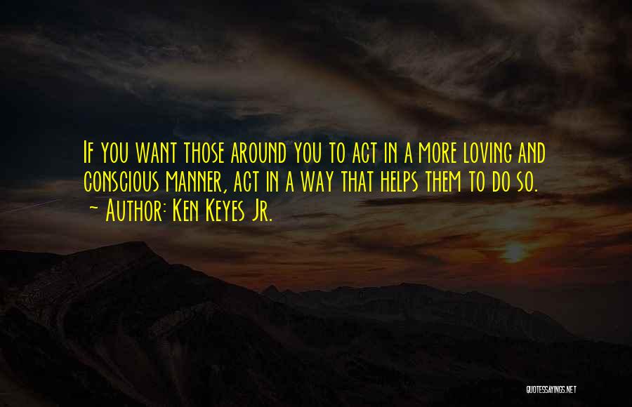 Ken Keyes Jr. Quotes: If You Want Those Around You To Act In A More Loving And Conscious Manner, Act In A Way That