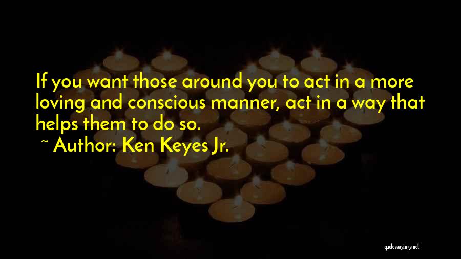 Ken Keyes Jr. Quotes: If You Want Those Around You To Act In A More Loving And Conscious Manner, Act In A Way That