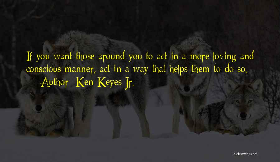 Ken Keyes Jr. Quotes: If You Want Those Around You To Act In A More Loving And Conscious Manner, Act In A Way That