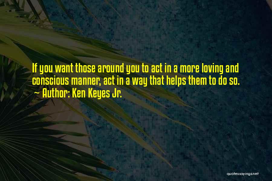 Ken Keyes Jr. Quotes: If You Want Those Around You To Act In A More Loving And Conscious Manner, Act In A Way That