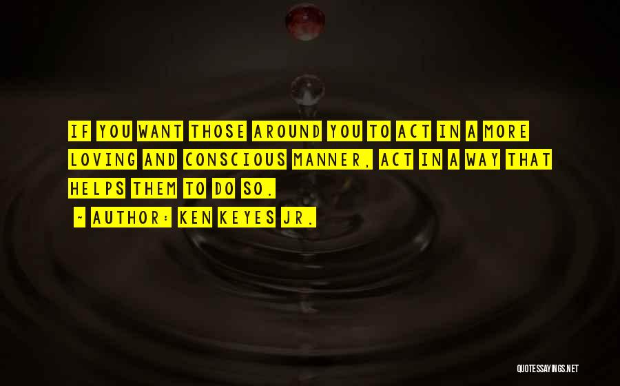 Ken Keyes Jr. Quotes: If You Want Those Around You To Act In A More Loving And Conscious Manner, Act In A Way That