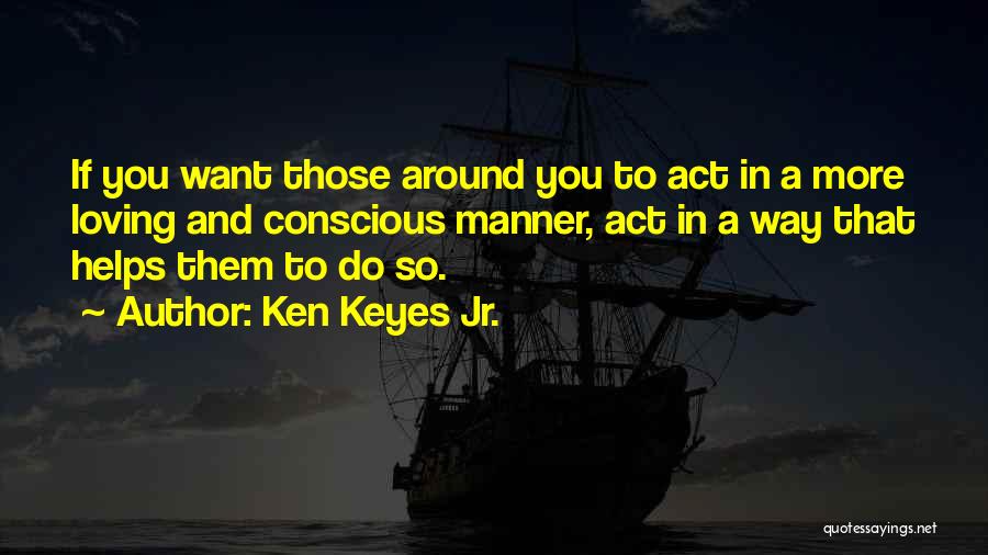 Ken Keyes Jr. Quotes: If You Want Those Around You To Act In A More Loving And Conscious Manner, Act In A Way That