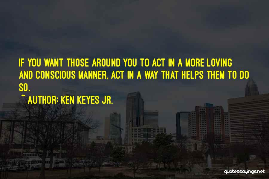 Ken Keyes Jr. Quotes: If You Want Those Around You To Act In A More Loving And Conscious Manner, Act In A Way That