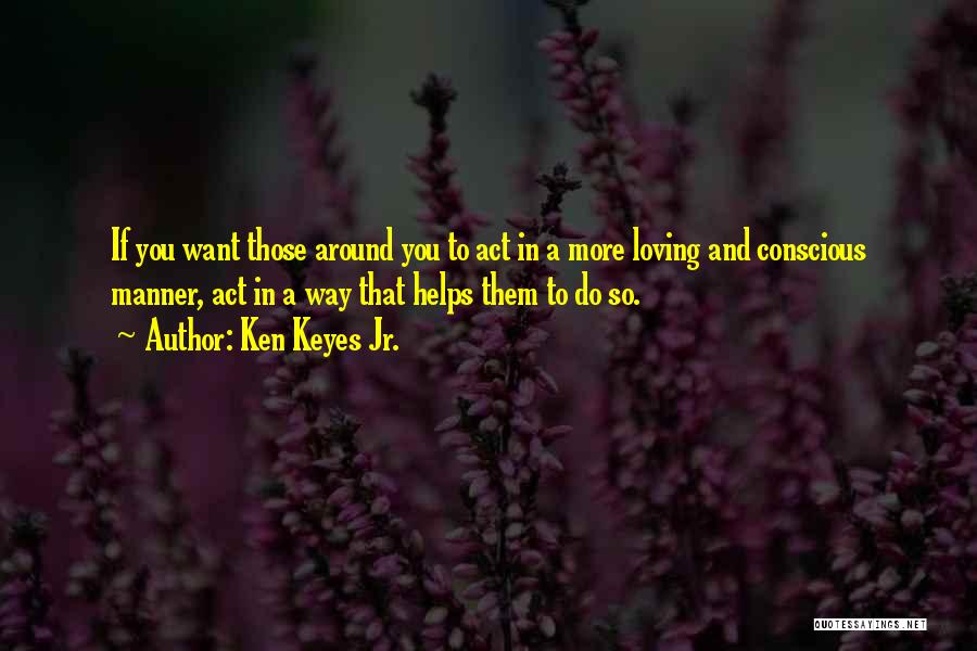 Ken Keyes Jr. Quotes: If You Want Those Around You To Act In A More Loving And Conscious Manner, Act In A Way That