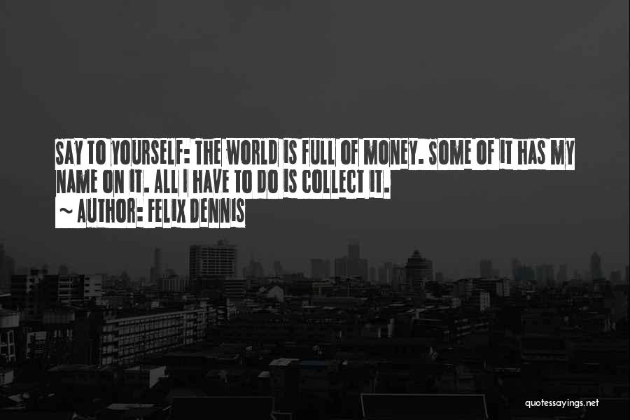 Felix Dennis Quotes: Say To Yourself: The World Is Full Of Money. Some Of It Has My Name On It. All I Have