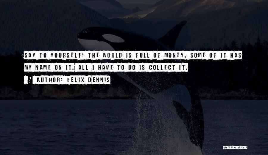 Felix Dennis Quotes: Say To Yourself: The World Is Full Of Money. Some Of It Has My Name On It. All I Have